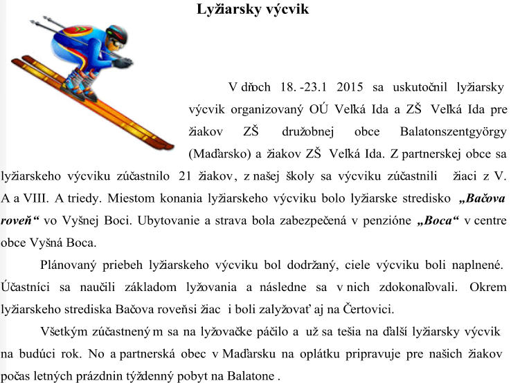 Lyžiarsky výcvik V dňoch 18. - 23.1 2015 sa uskutoč nil lyžiarsky  výcvik organizovaný OÚ Veľká Ida a ZŠ Veľká Ida pre  žiakov ZŠ družobnej obce Balatonszentgyörgy  (Maďarsko) a žiakov ZŠ Veľká Ida. Z partnerskej obce sa  lyžiarskeho výcviku zúč astnilo  21 žiakov , z našej školy sa výcviku zúč astnili  žiaci z V.  A a VIII. A triedy. Miestom konania lyžiarskeho výcviku bolo lyžiarske stredisko  „ Bač ova  roveň “ vo Vyšnej Boci. Ubytovanie a strava bola zabezp eč ená v penzióne  „ Boca“ v centre  obce Vyšná Boca.  Plánovaný priebeh lyžiarskeho výcviku bol dodržaný, ciele výcviku boli naplnené.  Úč astníci sa nauč ili základom lyžovania a následne sa v nich zdokonaľovali.  Okrem  lyžiarskeho strediska Bač ova roveň si žiac i boli zalyžovať aj na Čertovici.  Všetkým zúč astnený m sa  na  lyžovač ke páč ilo a už sa tešia na ďalší lyžiarsky výcvik  na budúci rok. No a partnerská obec v Maďarsku na oplátku pripravuje pre našich žiakov  poč as letných prázdnin týždenný pobyt na Balatone .